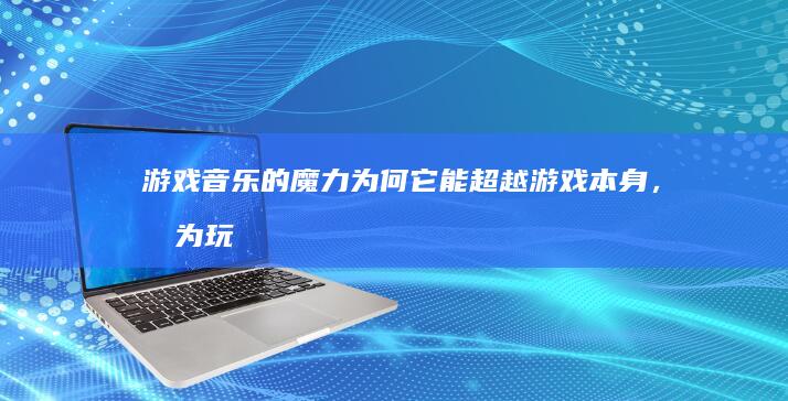 游戏音乐的魔力：为何它能超越游戏本身，成为玩家心中难忘的时光印记？