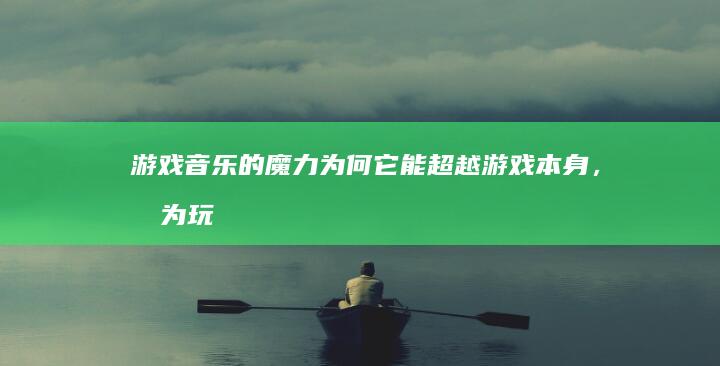 游戏音乐的魔力：为何它能超越游戏本身，成为玩家心中难忘的时光印记？